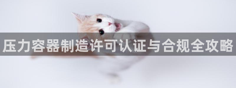 彩神ⅴll用户登录：压力容器制造许可认证与合规全攻略